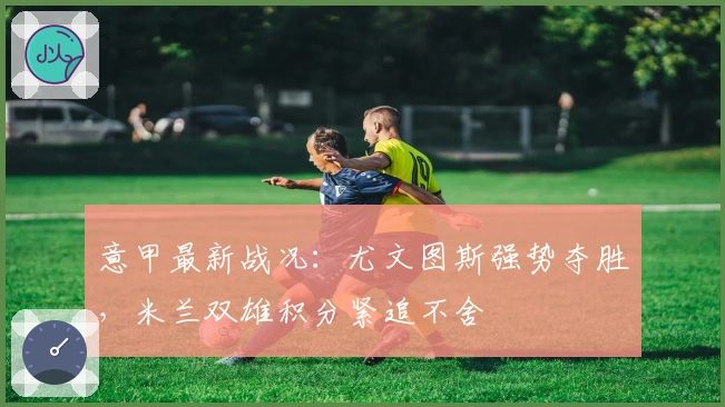 意甲最新战况：尤文图斯强势夺胜，米兰双雄积分紧追不舍