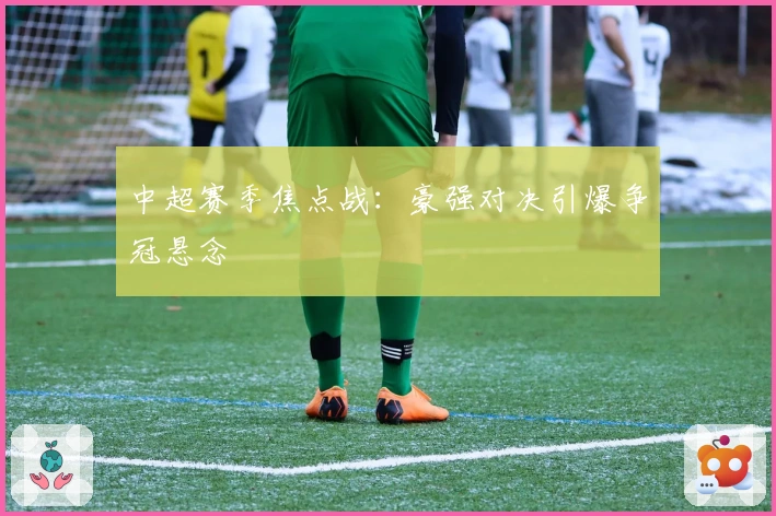 中超赛季焦点战：豪强对决引爆争冠悬念