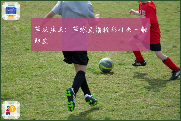 篮坛焦点：篮球直播精彩对决一触即发