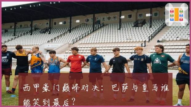 西甲豪门巅峰对决：巴萨与皇马谁能笑到最后？