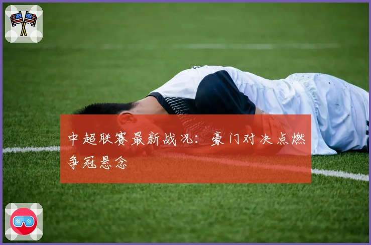 中超联赛最新战况:豪门对决点燃争冠悬念