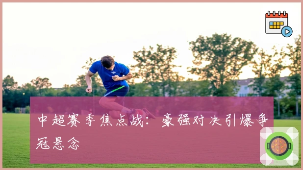 中超赛季焦点战:豪强对决引爆争冠悬念