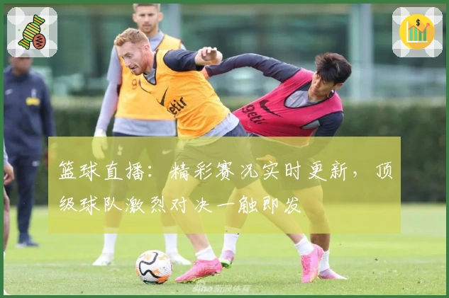 篮球直播：精彩赛况实时更新，顶级球队激烈对决一触即发